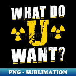 What Do U Want - Nuclear Engineering - Stylish Sublimation Digital Download - Stunning Sublimation Graphics