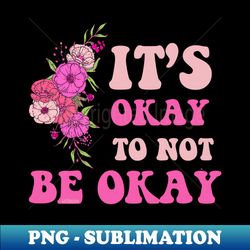 ITS OKAY TO NOT BE OKAY flowers edition - PNG Transparent Digital Download File for Sublimation - Revolutionize Your Designs