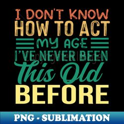 I Dont Know How To Act My Age Ive Never Been This Old before - Stylish Sublimation Digital Download - Unleash Your Inner Rebellion