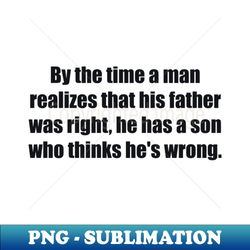 By the time a man realizes that his father was right he has a son who thinks hes wrong - Premium PNG Sublimation File - Spice Up Your Sublimation Projects