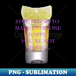 Stop trying to make everyone happy you re not tequila - Premium Sublimation Digital Download - Perfect for Sublimation Mastery
