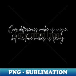 Our differences make us unique but our love makes us strong - Unique Sublimation PNG Download