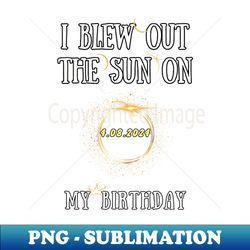 I Blew Out The Sun On 4 8 2024 My Birthday Total Solar Eclipse - Premium Sublimation Digital Download
