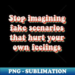 Stop Imagining Fake Scenarios That Hurt Your Own Feelings - Instant Sublimation Digital Download