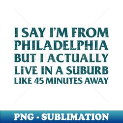I Say Im From Philadelphia  But I Actually Live In A Suburb Like 45 Minutes Away - Unique Sublimation PNG Download - Capture Imagination with Every Detail