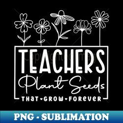 Back To School Teachers Plant Seeds That Grow Forever Women - Exclusive Sublimation Digital File - Bold & Eye-catching