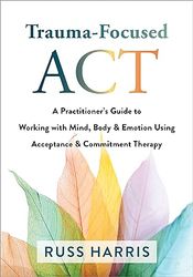 Trauma-Focused ACT: A Practitioner's Guide to Working with Mind, Body, and Emotion Using Acceptance and Commitment Thera