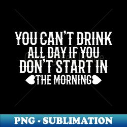 you cant drink all day if you dont start in the morning - sublimation-ready png file