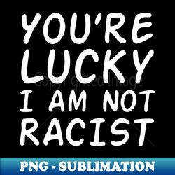 Youre Lucky I Am Not Racist white letter - PNG Transparent Sublimation File - Unlock Vibrant Sublimation Designs