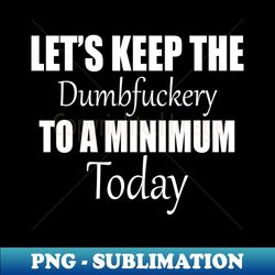 Let's Keep the Dumbfuckery to A Minimum Today - Decorative Sublimation PNG File