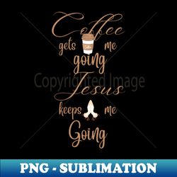 Coffee gets me going, Jesus keeps me going. - PNG Sublimation Digital Download