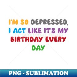 I'm so depressed, I act like it's my birthday every day - Trendy Sublimation Digital Download