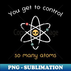 You get to control so many atoms - PNG Transparent Sublimation File