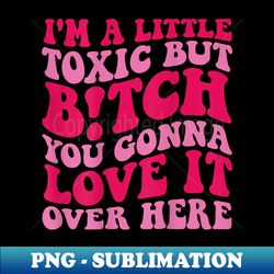 I'm A Little Toxic But Bitch You Gonna Love It Over Here - High-Resolution PNG Sublimation File - Spice Up Your Sublimation Projects