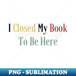 I Closed My Book To Be Here - Stylish Sublimation Digital Download - Transform Your Sublimation Creations