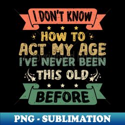 I Don't Know How To Act My Age Funny Old People Design sayings - Sublimation-Ready PNG File
