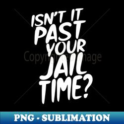 Isn't it past your jail time - Special Edition Sublimation PNG File