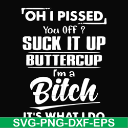 Oh I pissed you off suck it up buttercup I'm a bitch It's what I do svg, png, dxf, eps file FN00023