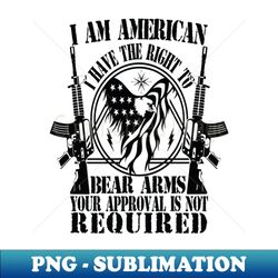 I AM AMERICAN I HAVE THE RIGHT TO BEAR ARMS YOUR APPROVAL IS NOT REQUIRED - PNG Transparent Sublimation Design - Perfect for Sublimation Mastery