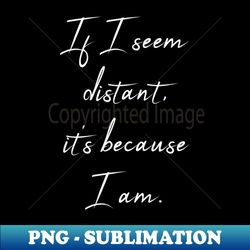 If I Seem Distant Its Because I Am - Meaningful Quote - Trendy Sublimation Digital Download - Enhance Your Apparel with Stunning Detail