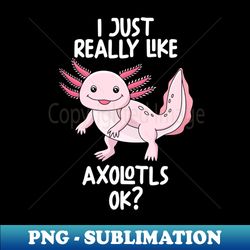 I Just Really Like Axolotls Ok - Sublimation-Ready PNG File - Bold & Eye-catching