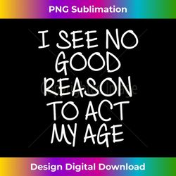 Funny, I See No Good Reason To Act My Age . Joke - High-Resolution PNG Sublimation File