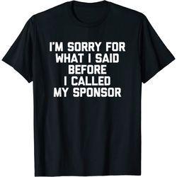 I'm Sorry For What I Said Before I Called My Sponsor - Funny T-Shirt