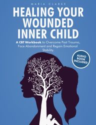 Healing Your Wounded Inner Child A CBT Workbook to Overcome Past Trauma, Face Abandonment and Regain Emotional Stability