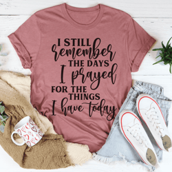 I Still Remember The Days I Prayed For The Things I Have Today Tee