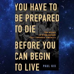 You Have to Be Prepared to Die Before You Can Begin to Live Ten Weeks in Birmingham That Changed America by Paul Kix
