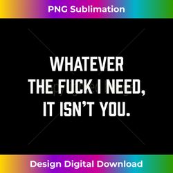 Whatever The Fuck I Need, It Isn't You. - Sleek Sublimation PNG Download - Customize with Flair