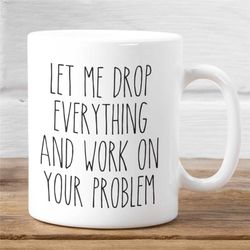 Coworker Office Gift Idea, Let Me Drop Everything and Work on Your Problem Mug, Funny Mug