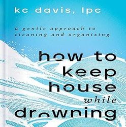How to Keep House While Drowning: A Gentle Approach to Cleaning and Organizing By KC Davis