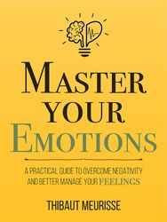 Master Your Emotions: A Practical Guide to Overcome Negativity and Better Manage Your Feelings (