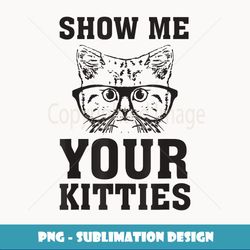 Show Me Your Kitties Funny Cat Lovers T- Gag - Decorative Sublimation PNG File