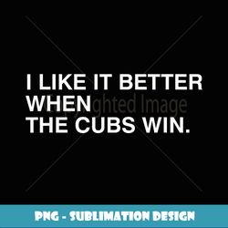 I Like It Better When he Cubs Win - PNG Transparent Sublimation File