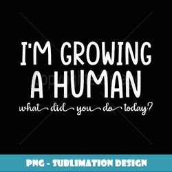 I'm growing a human what did you do today - Trendy Sublimation Digital Download