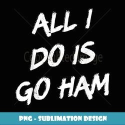 All I Do Is Go Ham - PNG Transparent Sublimation Design