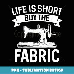 Life Is Short Buy The Fabric Sewing Quilting Art Funny - PNG Transparent Sublimation Design