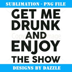 Get Me Drunk And Enjoy The Show - Special Edition Sublimation PNG File