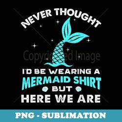 Never Thought I'd Be Wearing A Mermaid But Here We Are - Instant PNG Sublimation Download