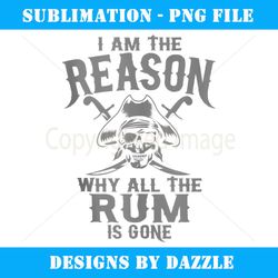 I Am Reason Why All The Rum Is Gone Gift Pirate Men Women - Sublimation-Ready PNG File
