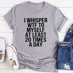 i whisper wtf to myself at least 20 times a day t-shirt