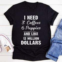 i need 3 coffees 6 puppies and like 12 million dollars tee
