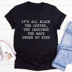 it's all black the coffee the leggings the bags under my eyes tee