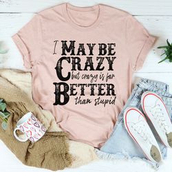 I May Be Crazy But Crazy Is Far Better Than Stupid Tee