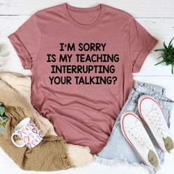 i'm sorry is my teaching interrupting your talking tee