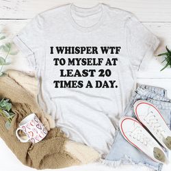 I Whisper WTF to Myself At Least 20 Times A Day Tee