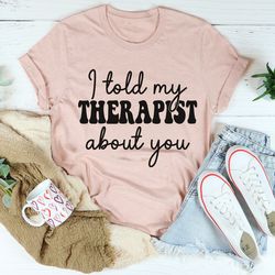 i told my therapist about you tee