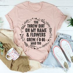 You Threw Dirt On My Name And Flowers Grew Tee